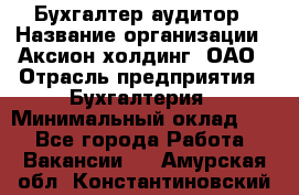 Бухгалтер-аудитор › Название организации ­ Аксион-холдинг, ОАО › Отрасль предприятия ­ Бухгалтерия › Минимальный оклад ­ 1 - Все города Работа » Вакансии   . Амурская обл.,Константиновский р-н